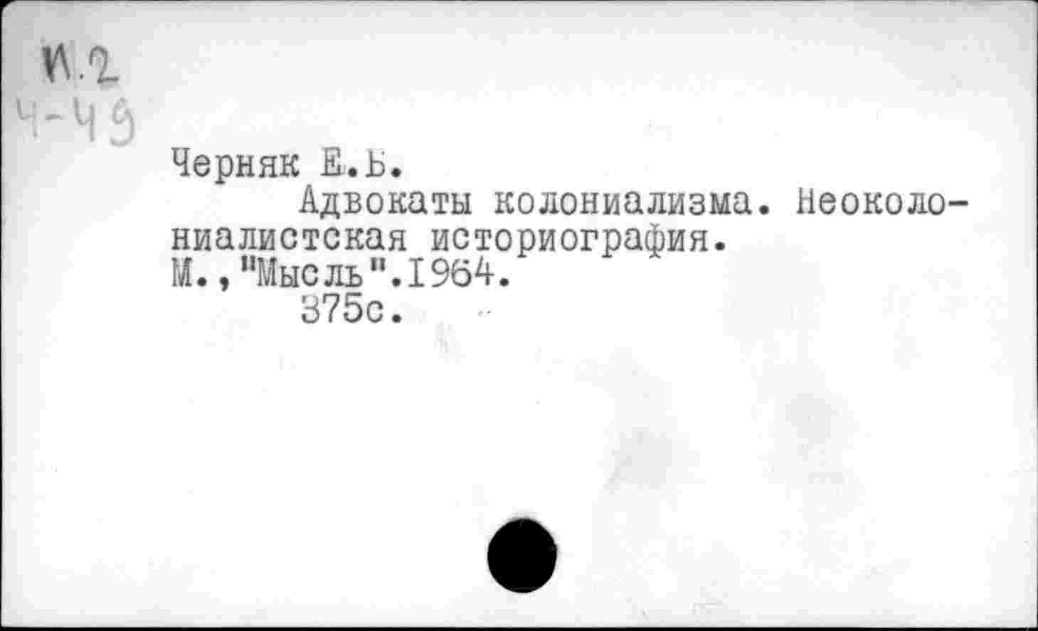 ﻿у\.г
нз
Черняк Е.Ь.
Адвокаты колониализма. Неоколониалистская историография.
М., "Мысль ”.1964.
375с.